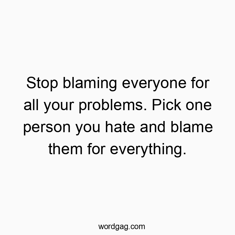Stop blaming everyone for all your problems. Pick one person you hate and blame them for everything.