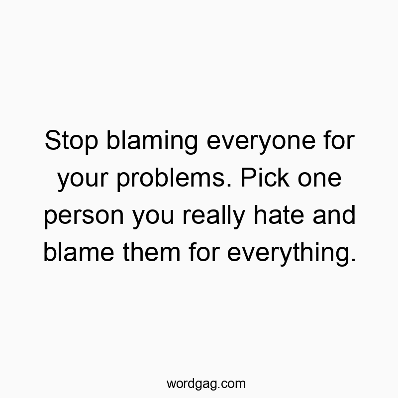 Stop blaming everyone for your problems. Pick one person you really hate and blame them for everything.