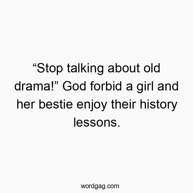 “Stop talking about old drama!” God forbid a girl and her bestie enjoy their history lessons.