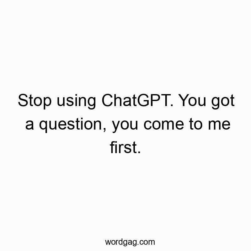 Stop using ChatGPT. You got a question, you come to me first.