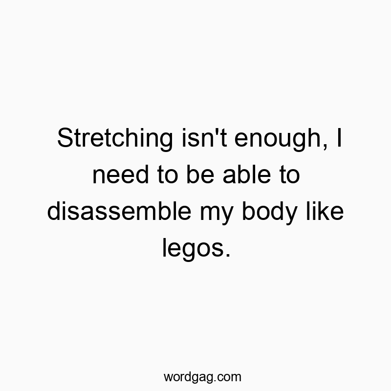 Stretching isn’t enough, I need to be able to disassemble my body like legos.