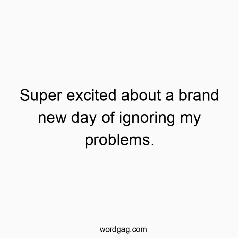 Super excited about a brand new day of ignoring my problems.