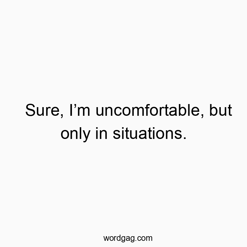 Sure, I’m uncomfortable, but only in situations.