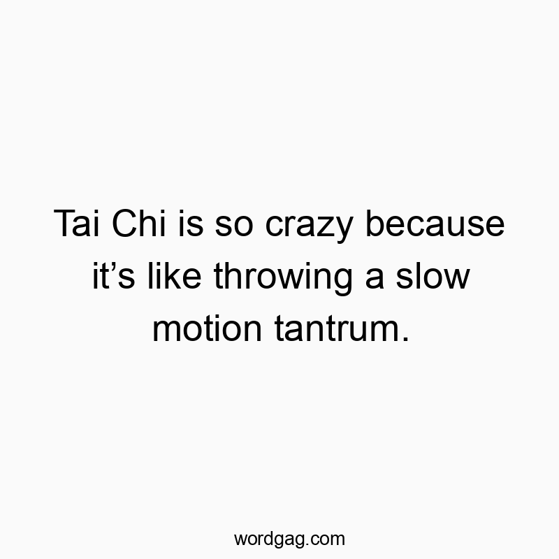 Tai Chi is so crazy because it’s like throwing a slow motion tantrum.