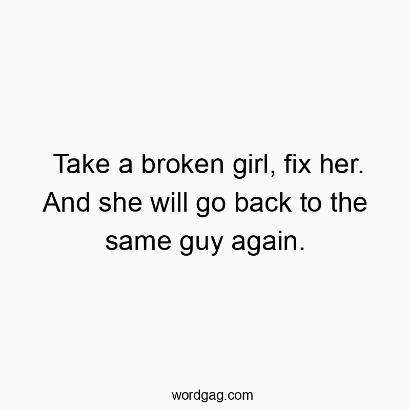 Take a broken girl, fix her. And she will go back to the same guy again.