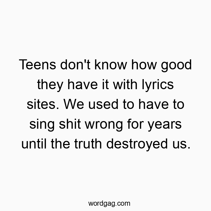 Teens don't know how good they have it with lyrics sites. We used to have to sing shit wrong for years until the truth destroyed us.