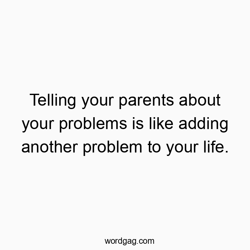 Telling your parents about your problems is like adding another problem to your life.