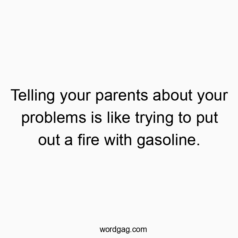 Telling your parents about your problems is like trying to put out a fire with gasoline.
