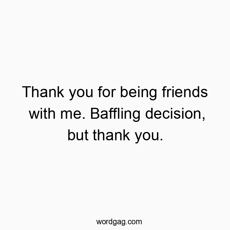 Thank you for being friends with me. Baffling decision, but thank you.