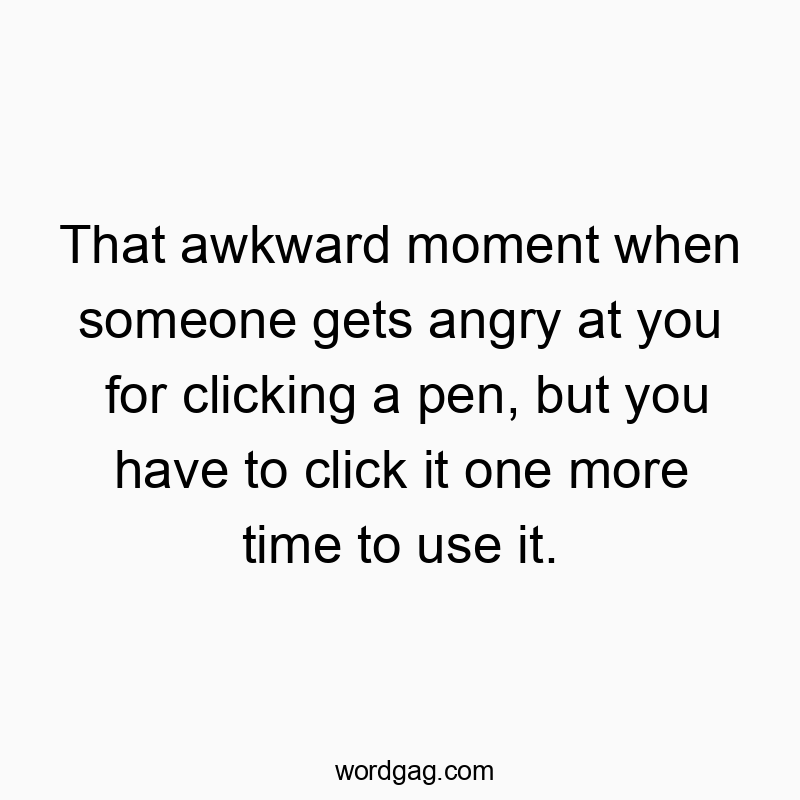 That awkward moment when someone gets angry at you for clicking a pen, but you have to click it one more time to use it.
