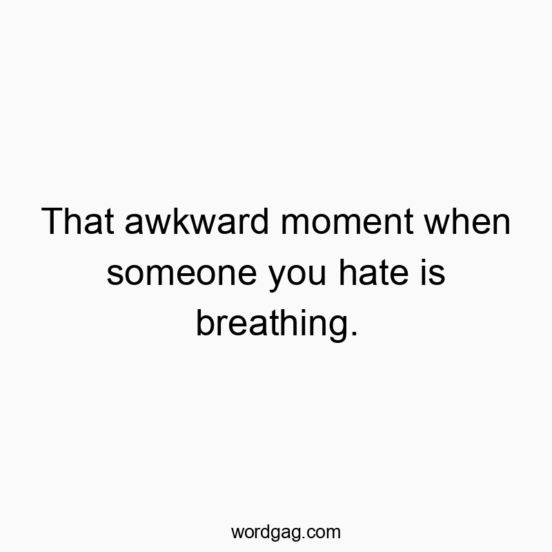 That awkward moment when someone you hate is breathing.