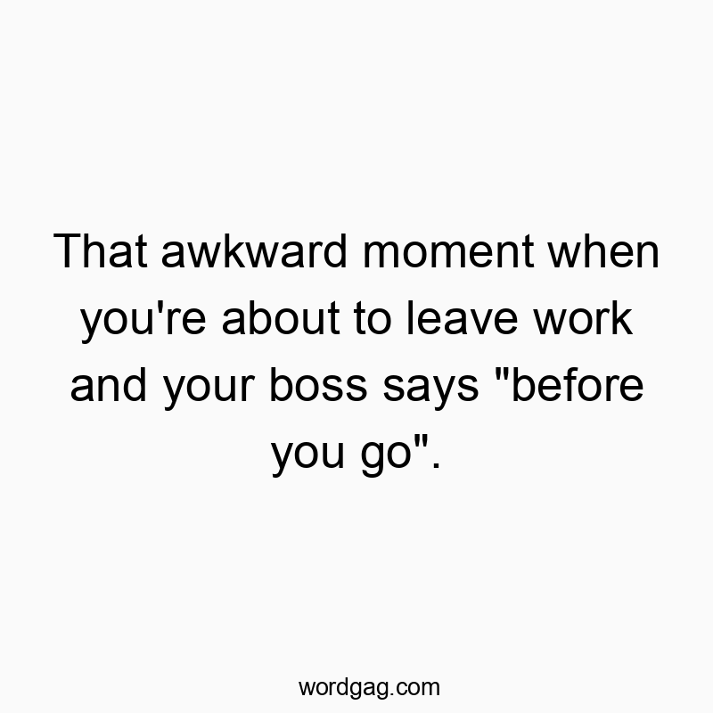That awkward moment when you’re about to leave work and your boss says “before you go”.
