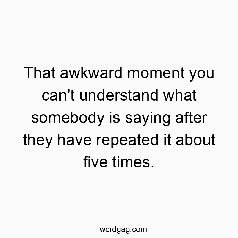 That awkward moment you can't understand what somebody is saying after they have repeated it about five times.