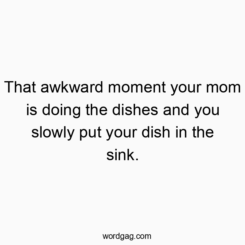 That awkward moment your mom is doing the dishes and you slowly put your dish in the sink.