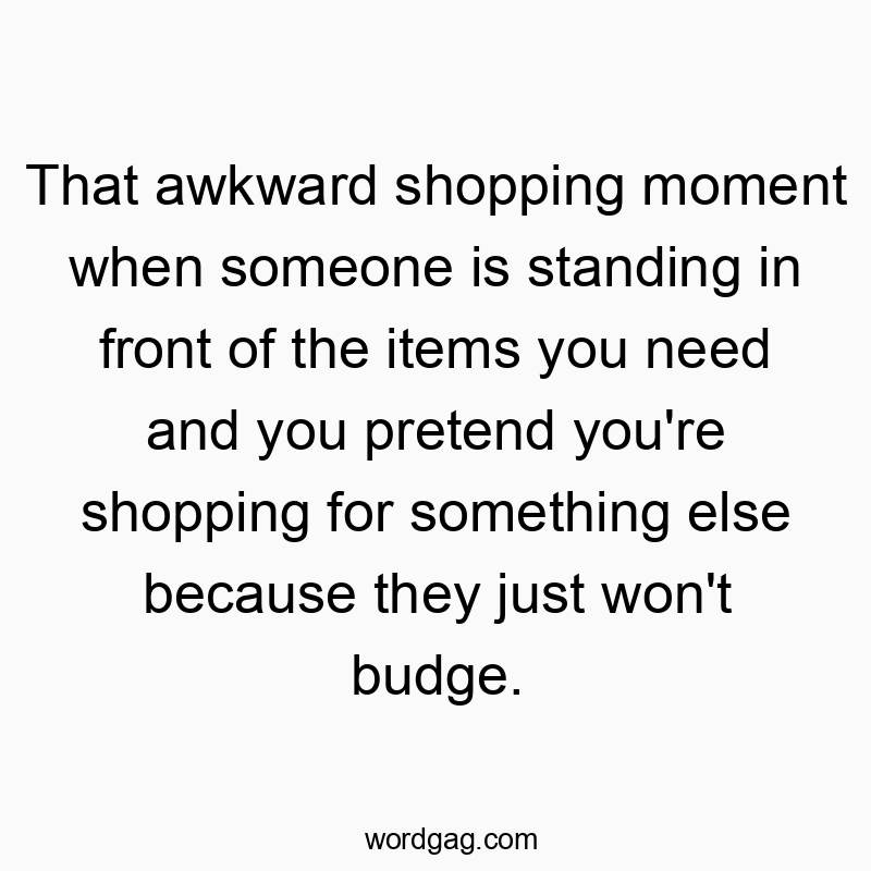 That awkward shopping moment when someone is standing in front of the items you need and you pretend you’re shopping for something else because they just won’t budge.