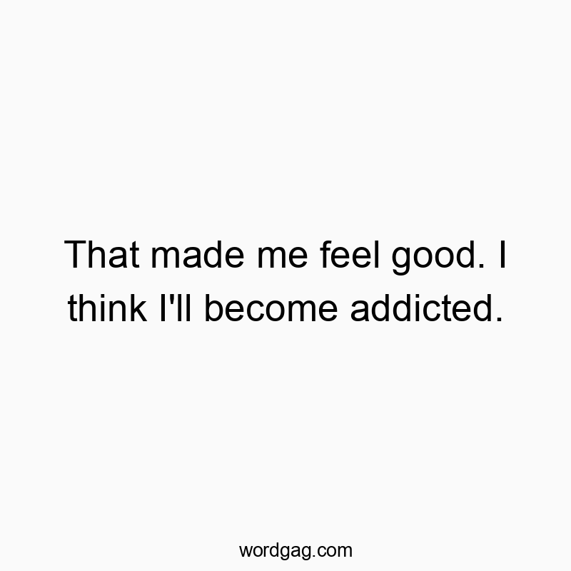 That made me feel good. I think I’ll become addicted.