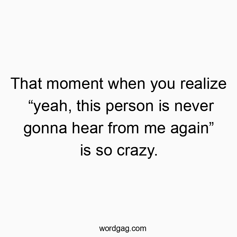That moment when you realize โyeah, this person is never gonna hear from me againโ is so crazy.