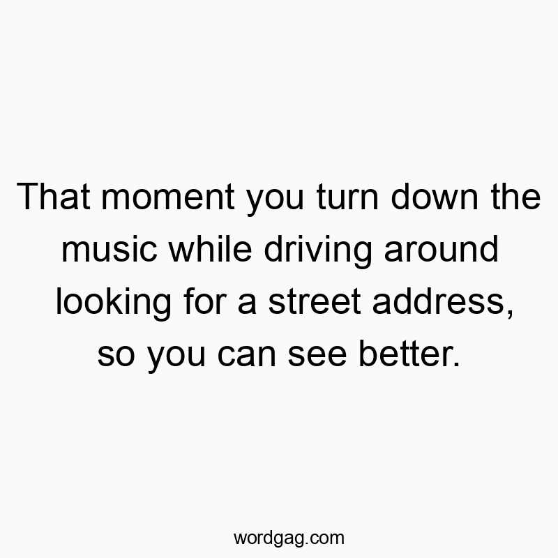 That moment you turn down the music while driving around looking for a street address, so you can see better.