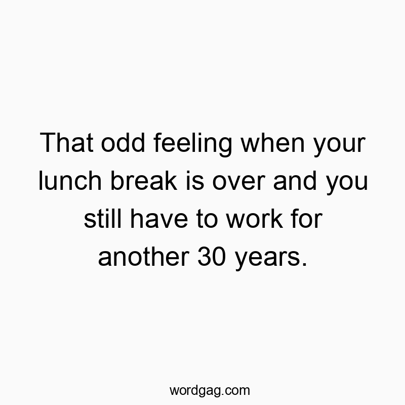 That odd feeling when your lunch break is over and you still have to work for another 30 years.