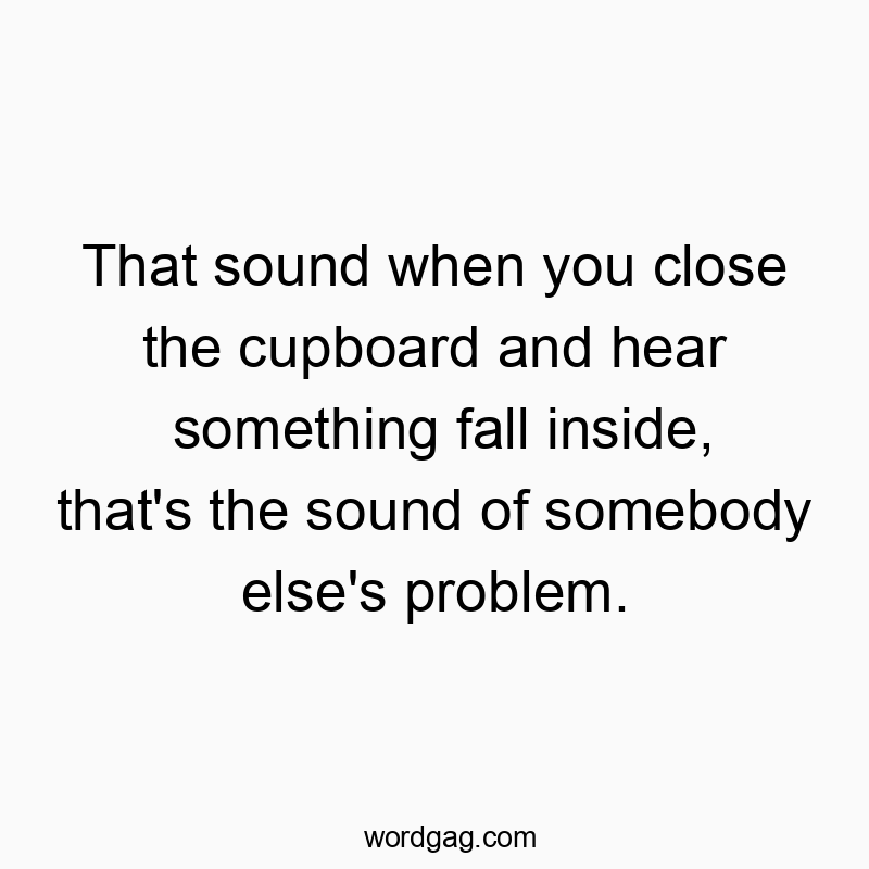That sound when you close the cupboard and hear something fall inside, that’s the sound of somebody else’s problem.