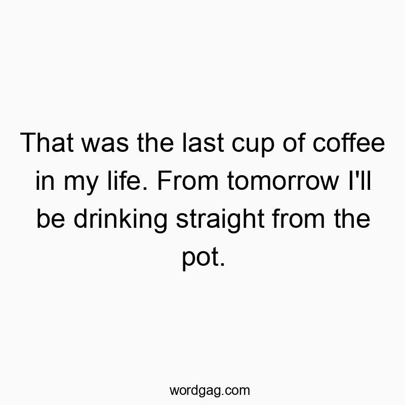 That was the last cup of coffee in my life. From tomorrow I’ll be drinking straight from the pot.