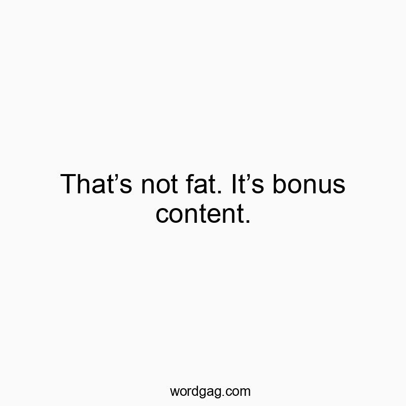 Thatโs not fat. Itโs bonus content.