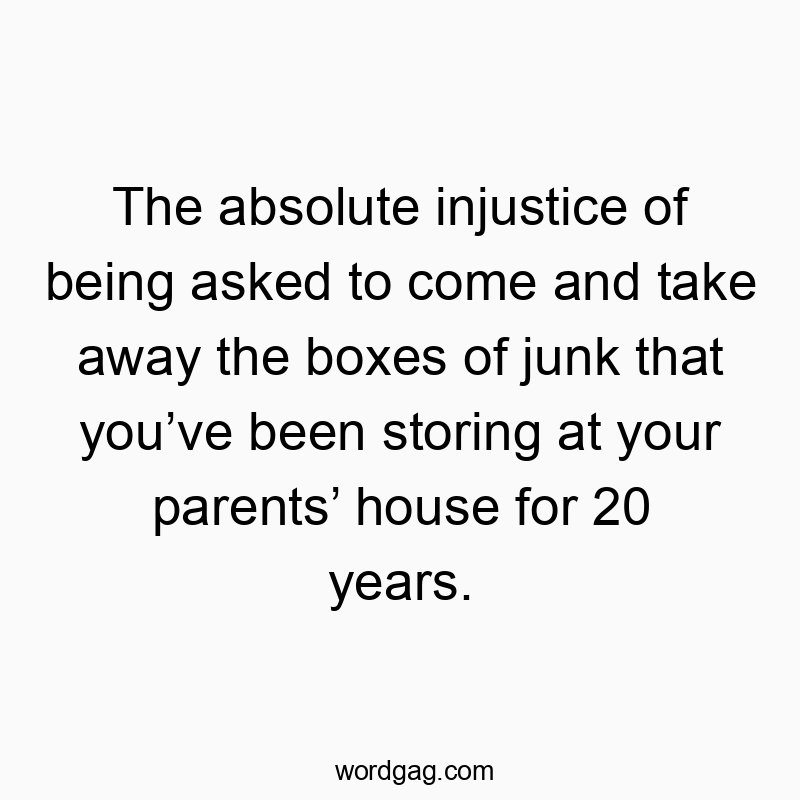The absolute injustice of being asked to come and take away the boxes of junk that you’ve been storing at your parents’ house for 20 years.