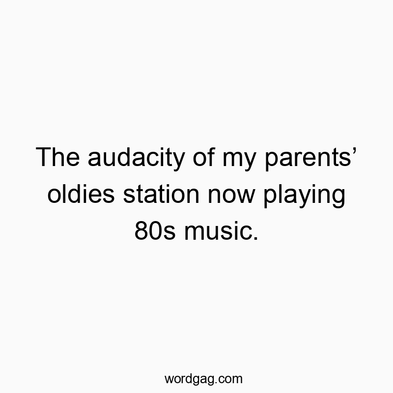 The audacity of my parents’ oldies station now playing 80s music.