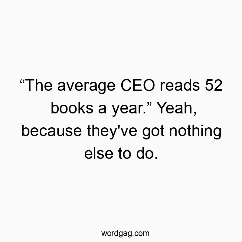 “The average CEO reads 52 books a year.” Yeah, because they’ve got nothing else to do.
