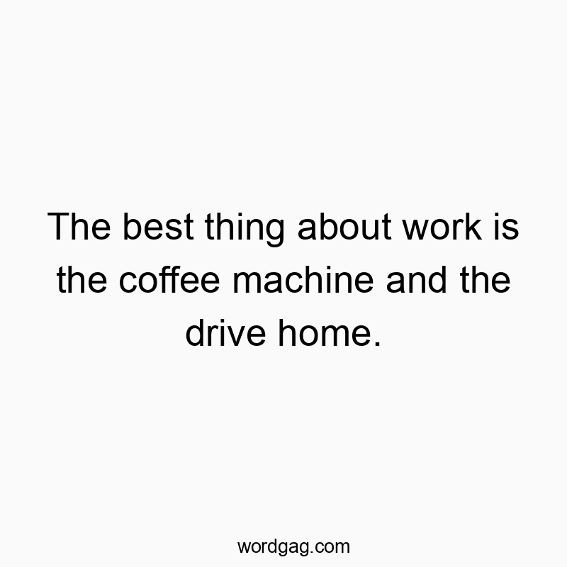 The best thing about work is the coffee machine and the drive home.