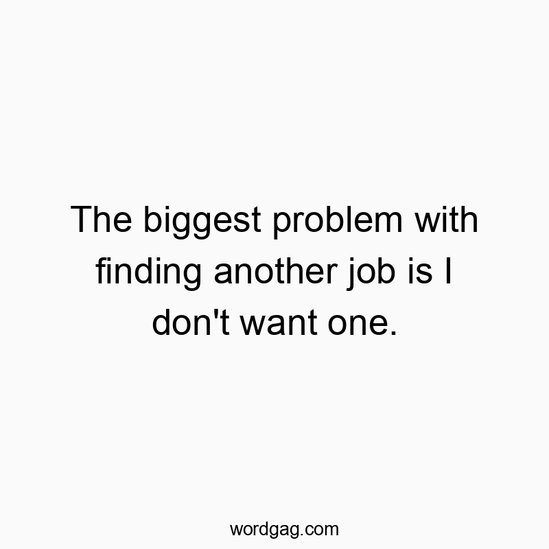 The biggest problem with finding another job is I don’t want one.