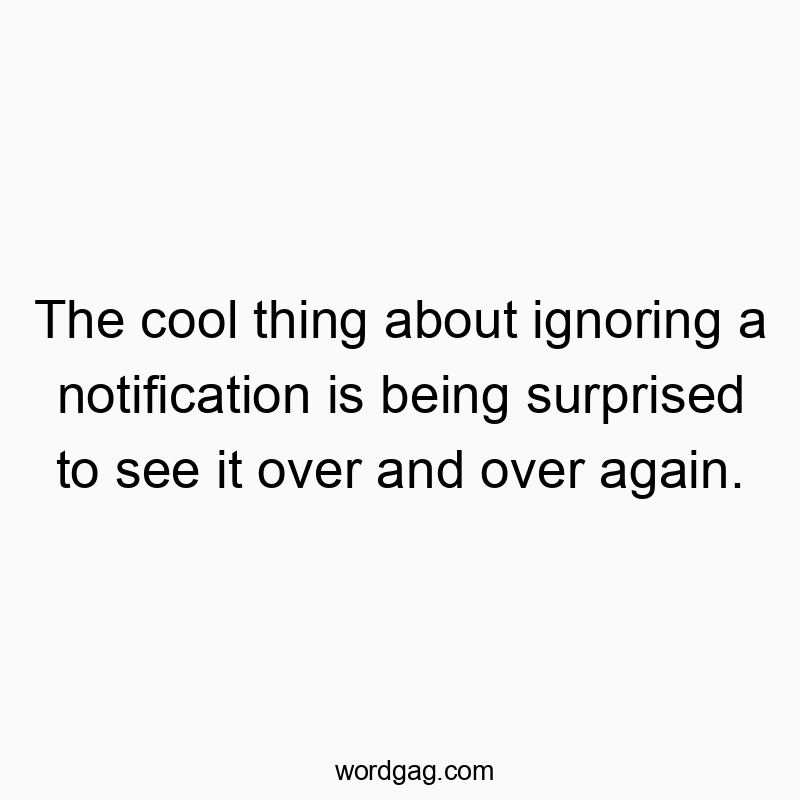 The cool thing about ignoring a notification is being surprised to see it over and over again.