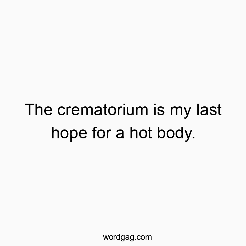 The crematorium is my last hope for a hot body.