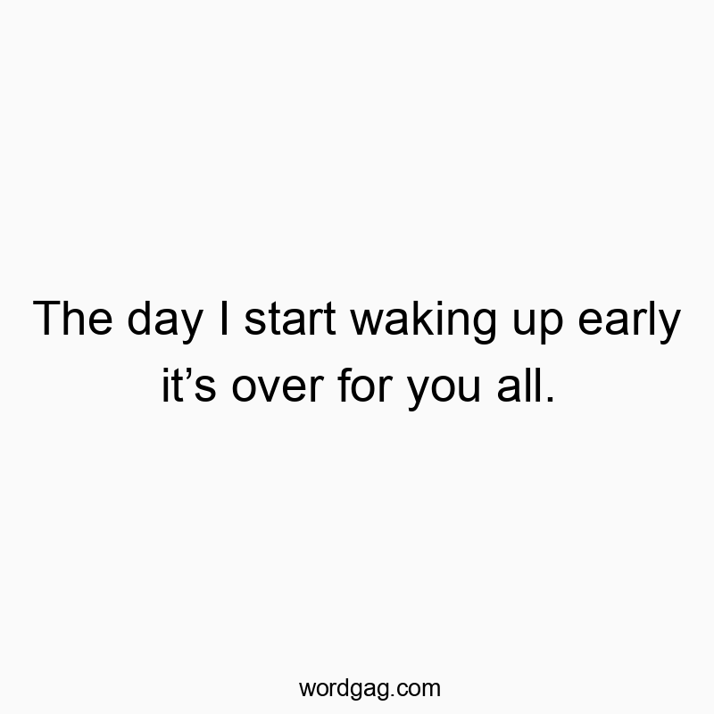 The day I start waking up early it’s over for you all.