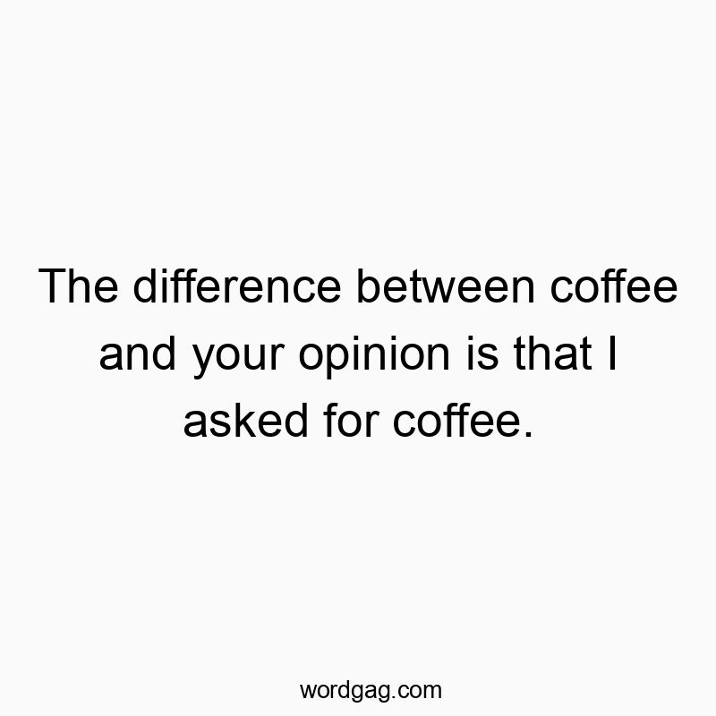 The difference between coffee and your opinion is that I asked for coffee.