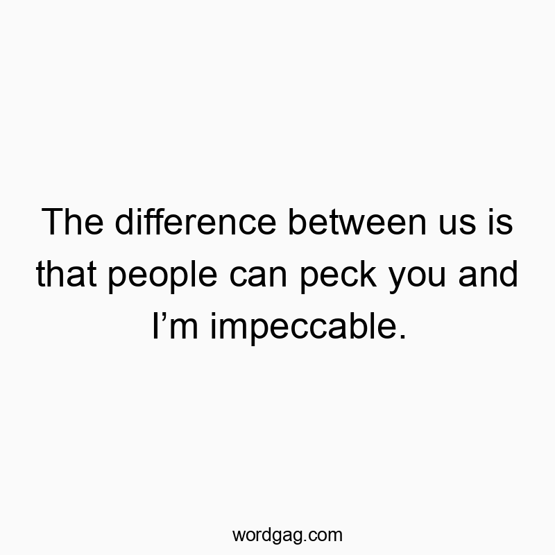The difference between us is that people can peck you and I’m impeccable.