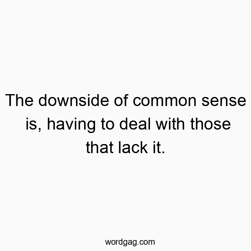 The downside of common sense is, having to deal with those that lack it.