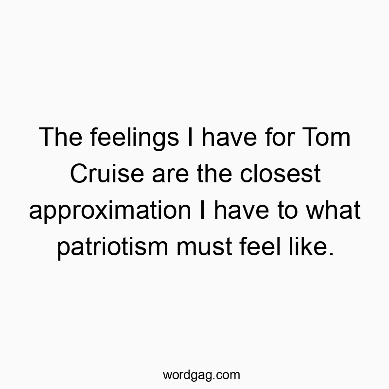 The feelings I have for Tom Cruise are the closest approximation I have to what patriotism must feel like.