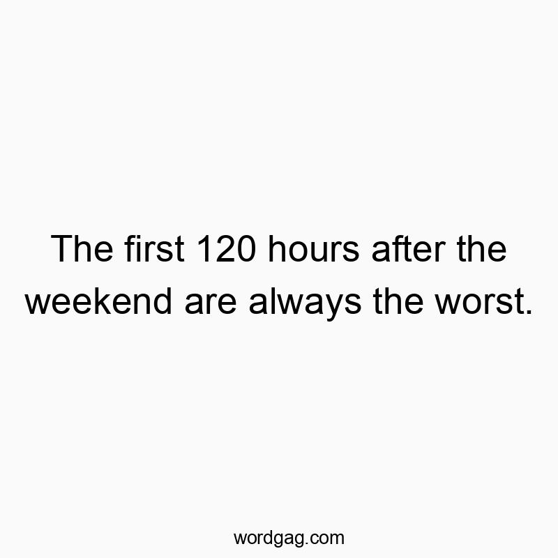 The first 120 hours after the weekend are always the worst.