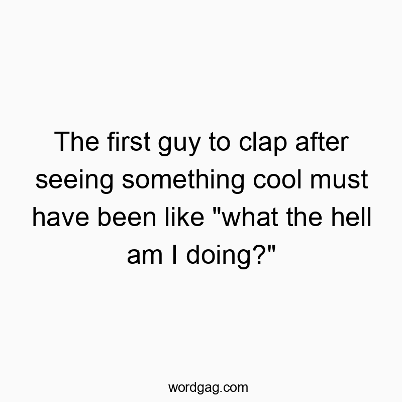 The first guy to clap after seeing something cool must have been like “what the hell am I doing?”