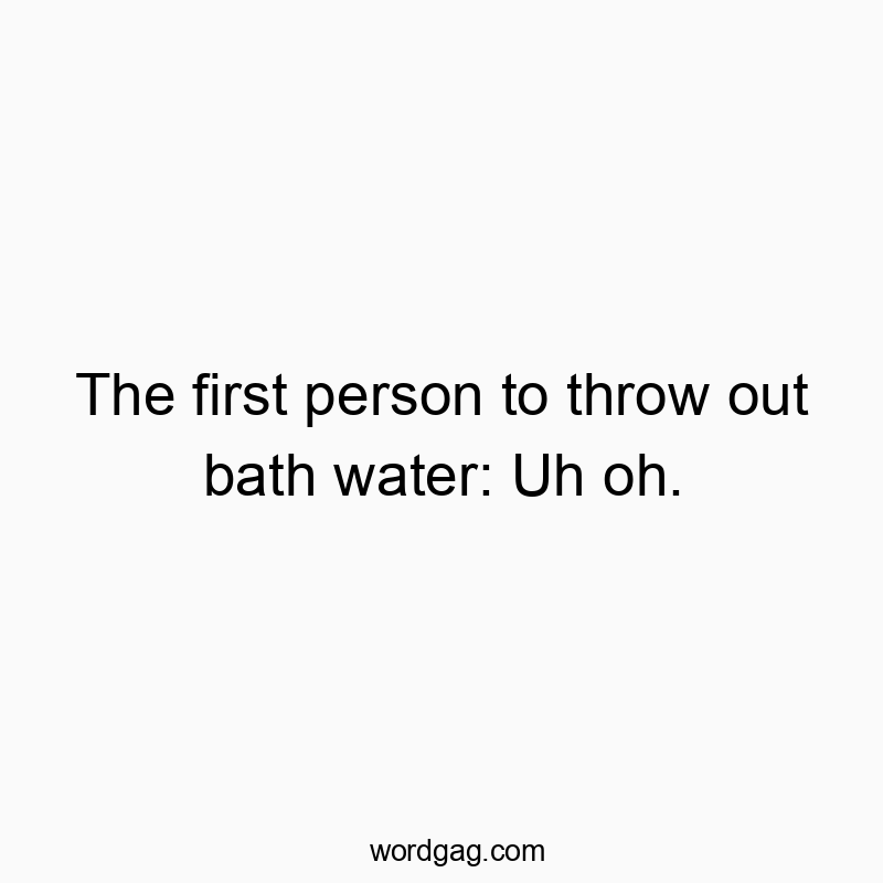 The first person to throw out bath water: Uh oh.