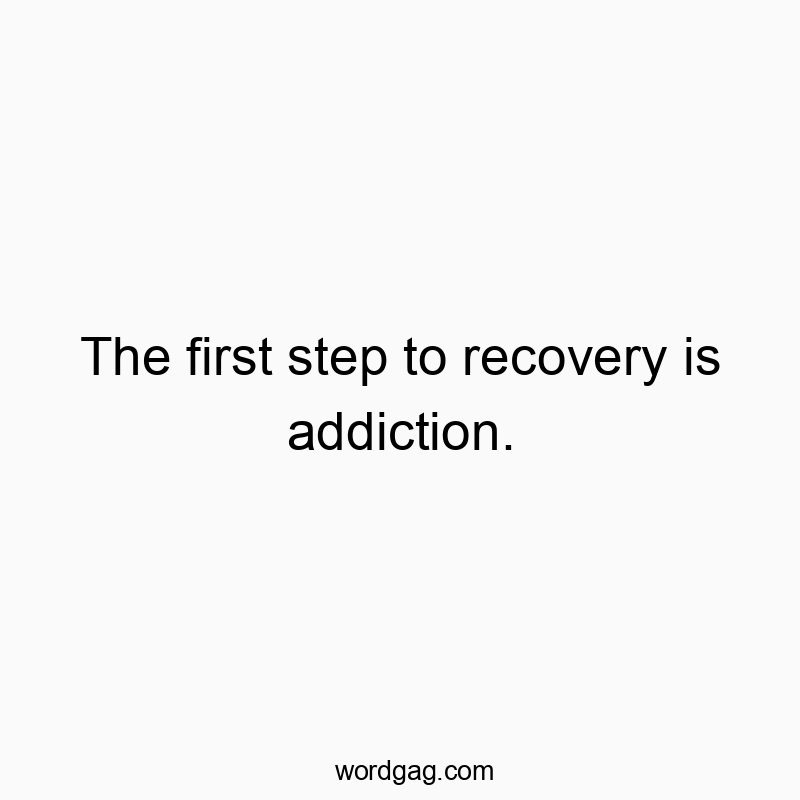 The first step to recovery is addiction.