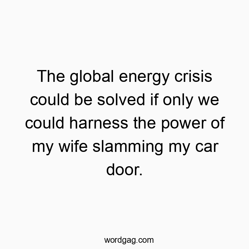 The global energy crisis could be solved if only we could harness the power of my wife slamming my car door.