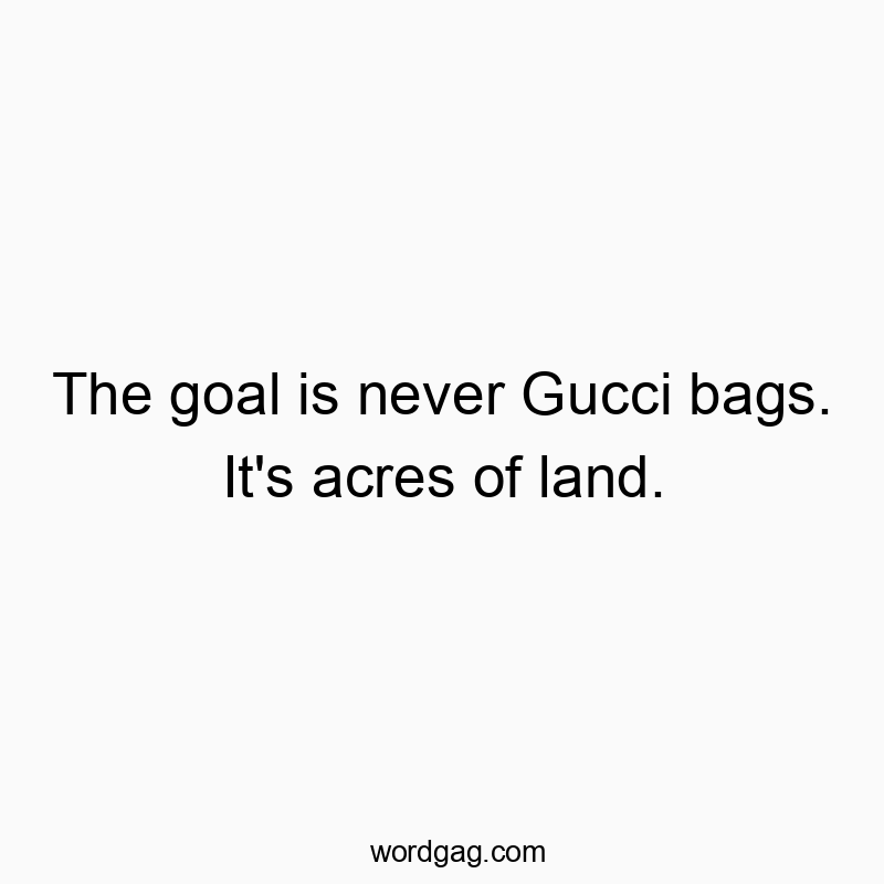 The goal is never Gucci bags. It’s acres of land.