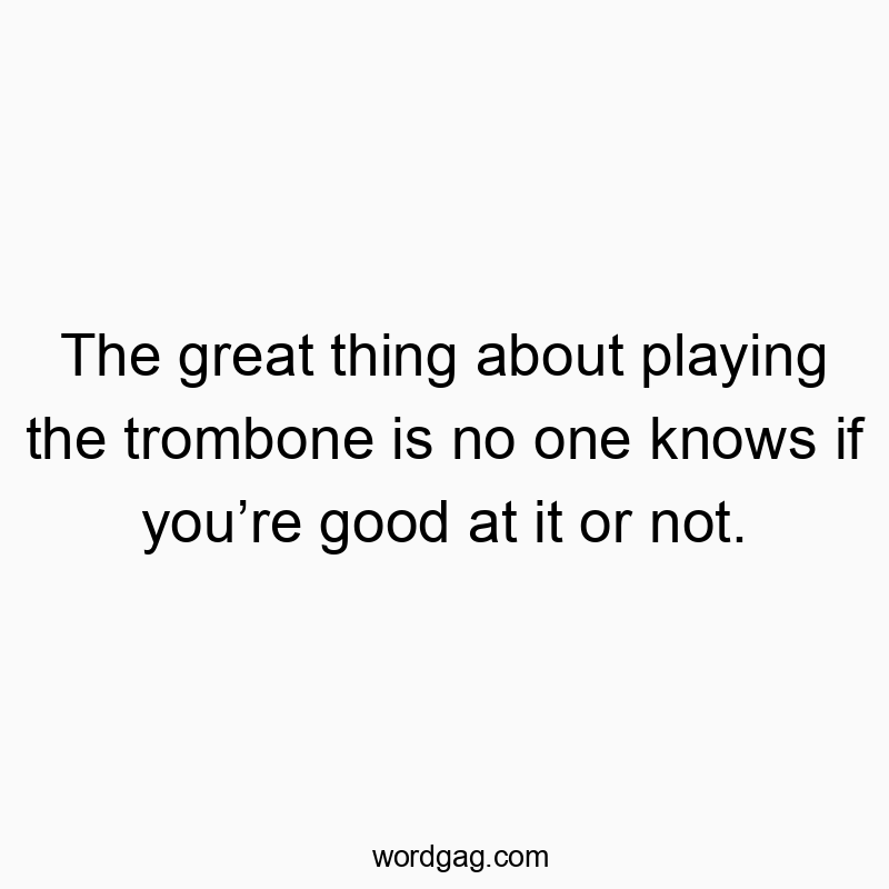 The great thing about playing the trombone is no one knows if you’re good at it or not.