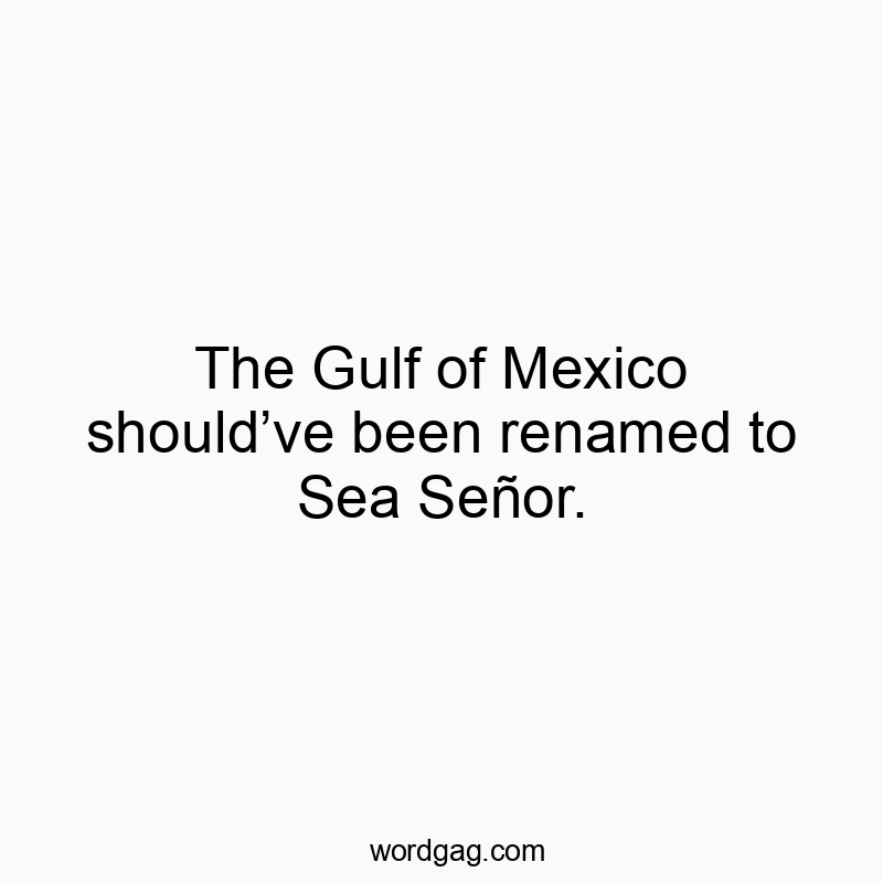 The Gulf of Mexico should’ve been renamed to Sea Señor.