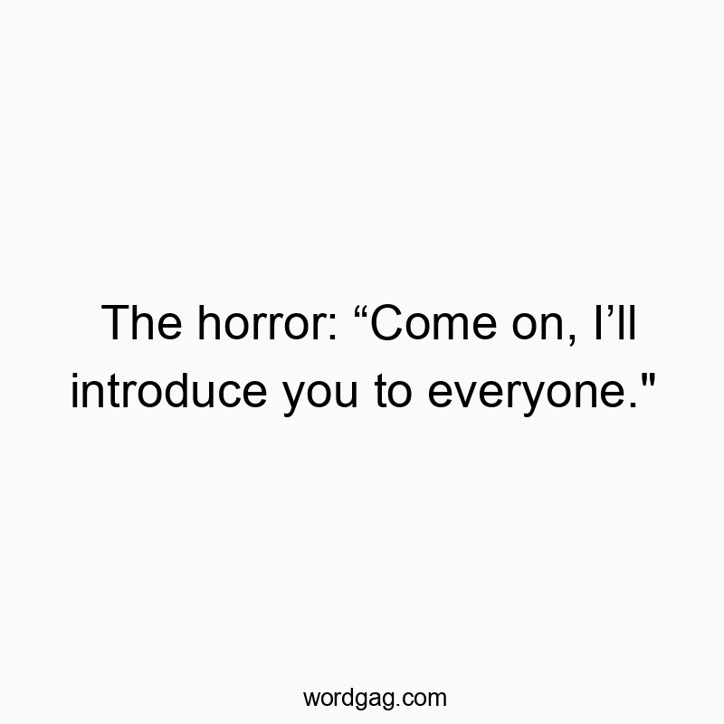 The horror: “Come on, I’ll introduce you to everyone.”