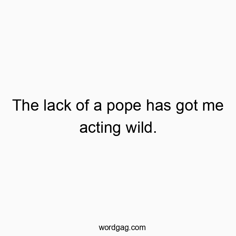 The lack of a pope has got me acting wild.