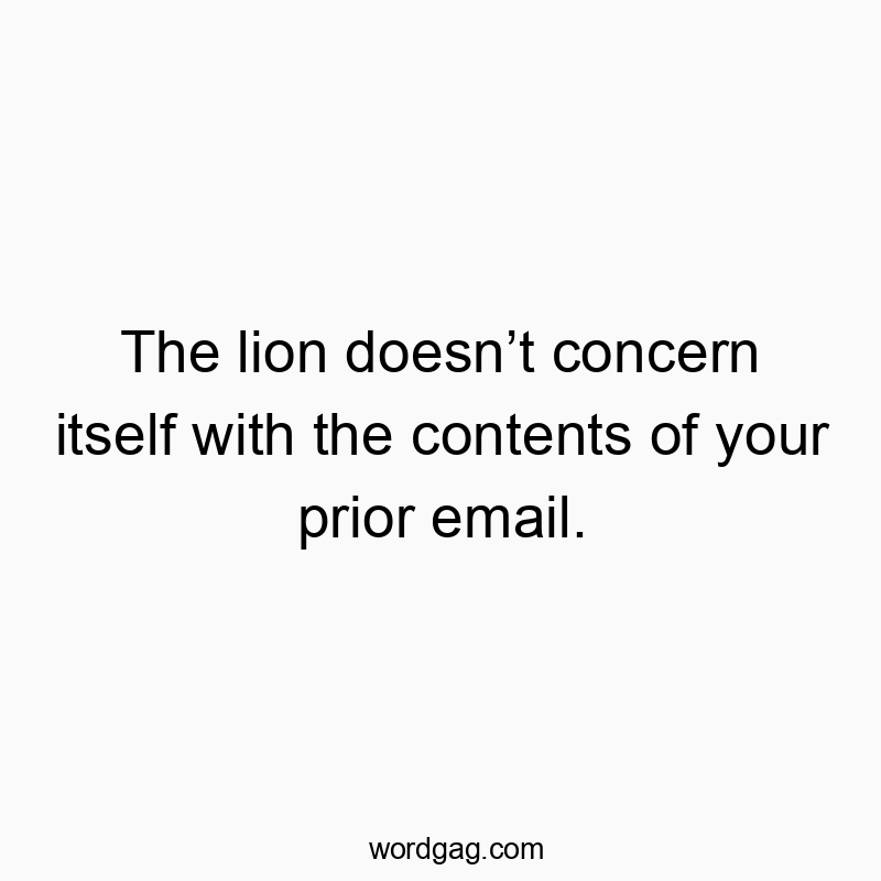 The lion doesnโt concern itself with the contents of your prior email.