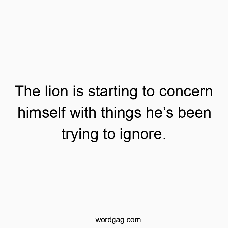 The lion is starting to concern himself with things he’s been trying to ignore.